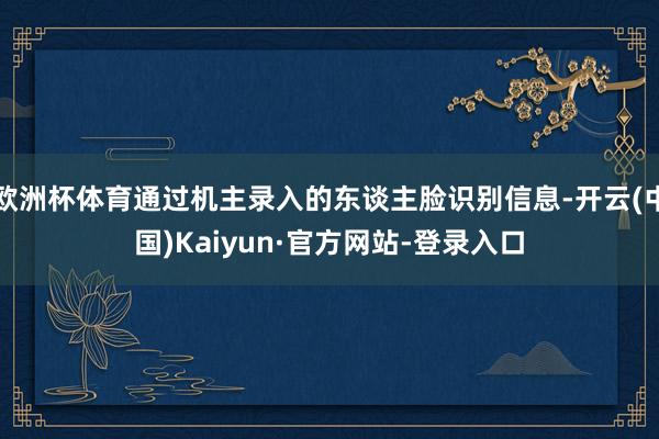 欧洲杯体育通过机主录入的东谈主脸识别信息-开云(中国)Kaiyun·官方网站-登录入口