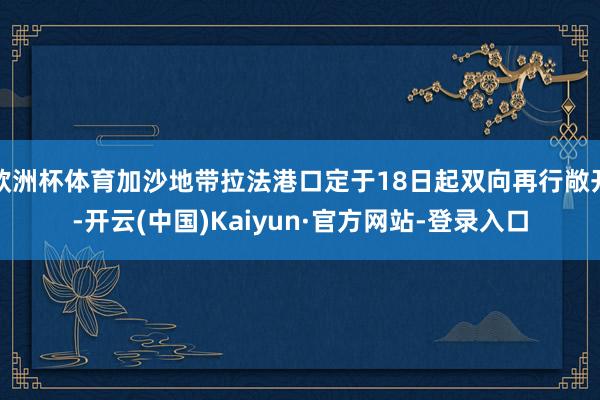 欧洲杯体育加沙地带拉法港口定于18日起双向再行敞开-开云(中国)Kaiyun·官方网站-登录入口