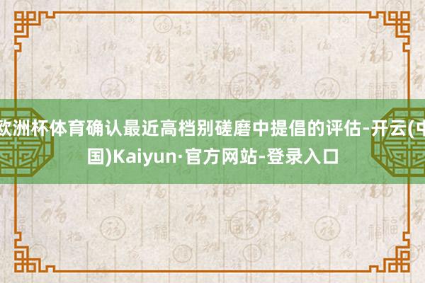 欧洲杯体育确认最近高档别磋磨中提倡的评估-开云(中国)Kaiyun·官方网站-登录入口