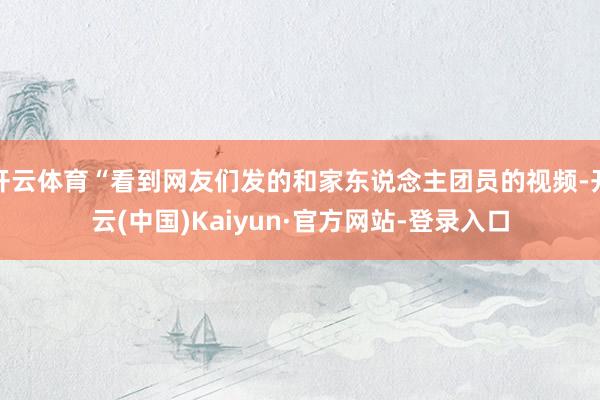 开云体育“看到网友们发的和家东说念主团员的视频-开云(中国)Kaiyun·官方网站-登录入口