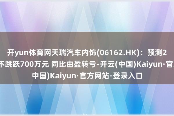 开yun体育网天瑞汽车内饰(06162.HK):预测2025年度净升天不跳跃700万元 同比由盈转亏-开云(中国)Kaiyun·官方网站-登录入口