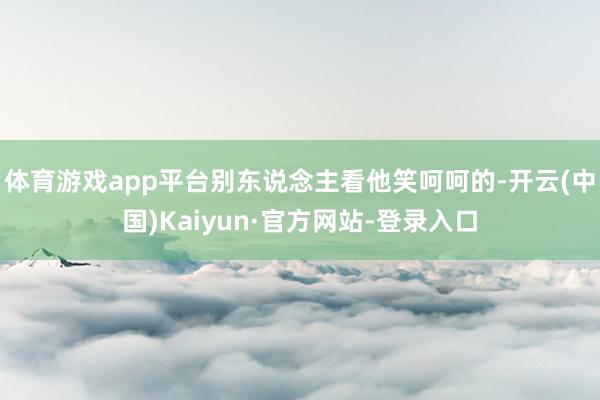 体育游戏app平台别东说念主看他笑呵呵的-开云(中国)Kaiyun·官方网站-登录入口