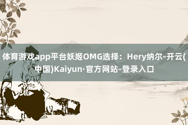 体育游戏app平台妖姬OMG选择：Hery纳尔-开云(中国)Kaiyun·官方网站-登录入口