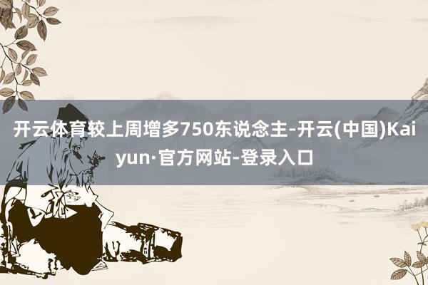 开云体育较上周增多750东说念主-开云(中国)Kaiyun·官方网站-登录入口
