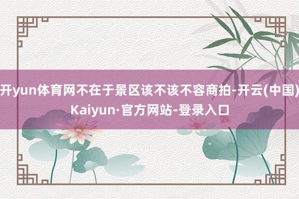 开yun体育网不在于景区该不该不容商拍-开云(中国)Kaiyun·官方网站-登录入口