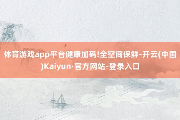 体育游戏app平台健康加码! 全空间保鲜-开云(中国)Kaiyun·官方网站-登录入口