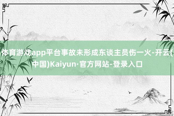 体育游戏app平台事故未形成东谈主员伤一火-开云(中国)Kaiyun·官方网站-登录入口