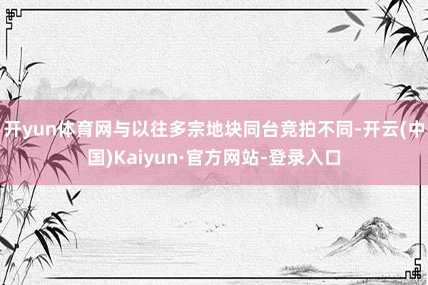 开yun体育网与以往多宗地块同台竞拍不同-开云(中国)Kaiyun·官方网站-登录入口