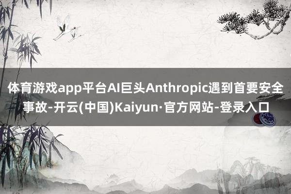 体育游戏app平台AI巨头Anthropic遇到首要安全事故-开云(中国)Kaiyun·官方网站-登录入口