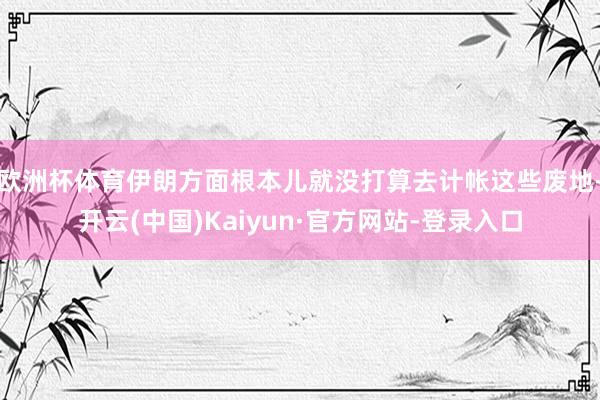 欧洲杯体育伊朗方面根本儿就没打算去计帐这些废地-开云(中国)Kaiyun·官方网站-登录入口