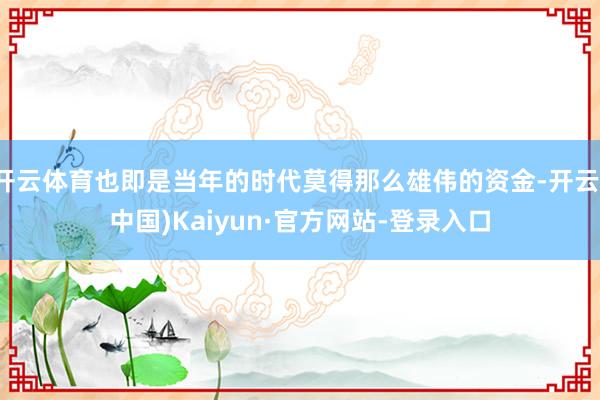开云体育也即是当年的时代莫得那么雄伟的资金-开云(中国)Kaiyun·官方网站-登录入口