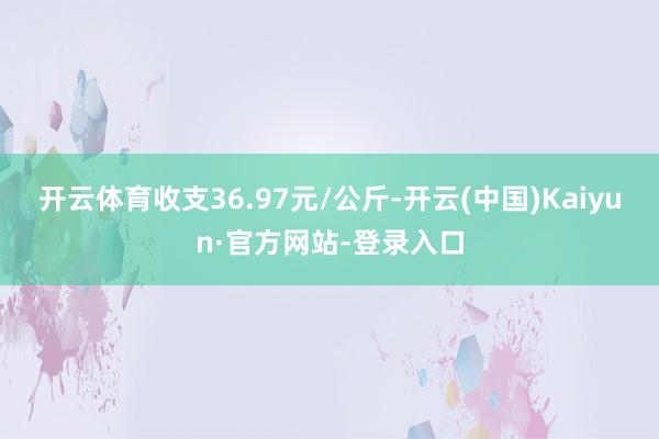 开云体育收支36.97元/公斤-开云(中国)Kaiyun·官方网站-登录入口
