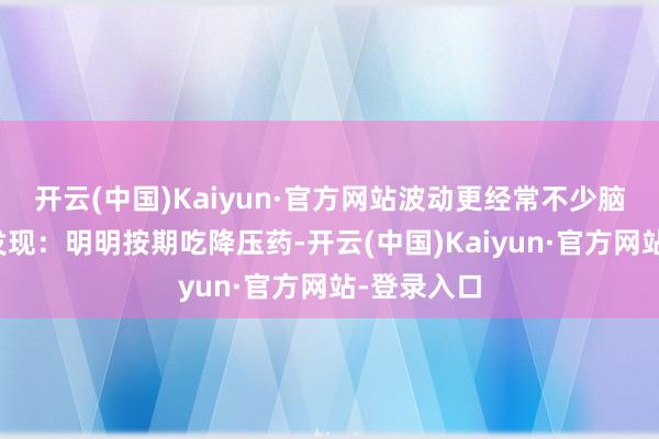 开云(中国)Kaiyun·官方网站波动更经常不少脑梗患者会发现：明明按期吃降压药-开云(中国)Kaiyun·官方网站-登录入口