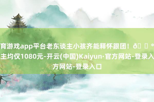 体育游戏app平台老东谈主小孩齐能释怀跟团!💰东谈主均仅1080元-开云(中国)Kaiyun·官方网站-登录入口