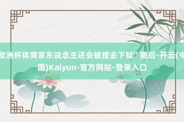 欧洲杯体育家东说念主还会被捏去下狱”随后-开云(中国)Kaiyun·官方网站-登录入口