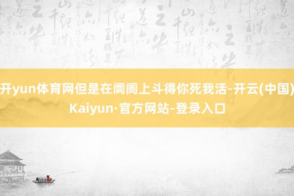 开yun体育网但是在阛阓上斗得你死我活-开云(中国)Kaiyun·官方网站-登录入口