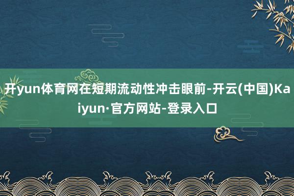 开yun体育网在短期流动性冲击眼前-开云(中国)Kaiyun·官方网站-登录入口