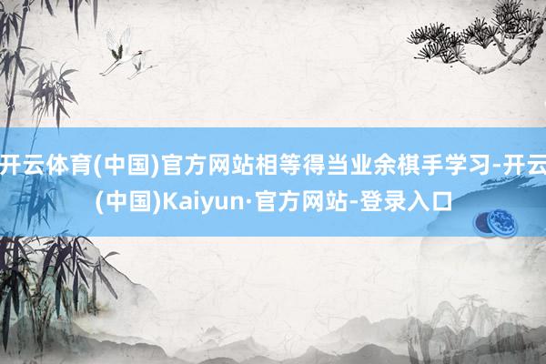 开云体育(中国)官方网站相等得当业余棋手学习-开云(中国)Kaiyun·官方网站-登录入口