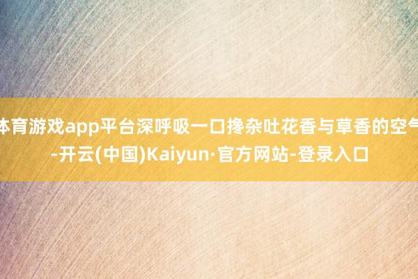 体育游戏app平台深呼吸一口搀杂吐花香与草香的空气-开云(中国)Kaiyun·官方网站-登录入口