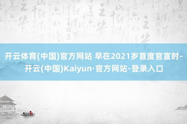 开云体育(中国)官方网站 早在2021岁首度官宣时-开云(中国)Kaiyun·官方网站-登录入口