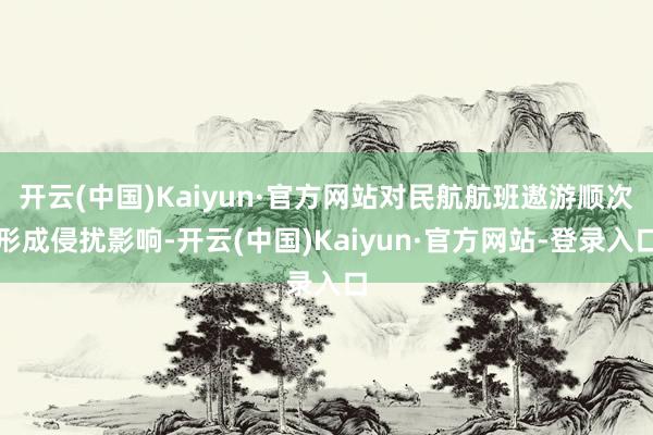 开云(中国)Kaiyun·官方网站对民航航班遨游顺次形成侵扰影响-开云(中国)Kaiyun·官方网站-登录入口