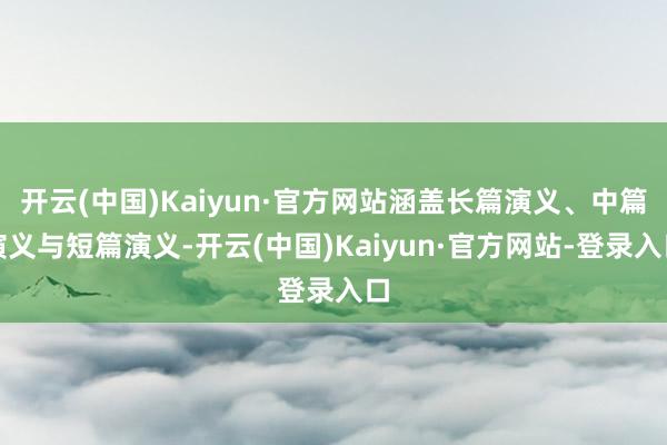 开云(中国)Kaiyun·官方网站涵盖长篇演义、中篇演义与短篇演义-开云(中国)Kaiyun·官方网站-登录入口