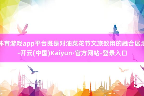 体育游戏app平台既是对油菜花节文旅效用的融合展示-开云(中国)Kaiyun·官方网站-登录入口