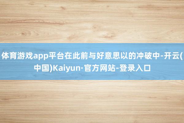 体育游戏app平台在此前与好意思以的冲破中-开云(中国)Kaiyun·官方网站-登录入口