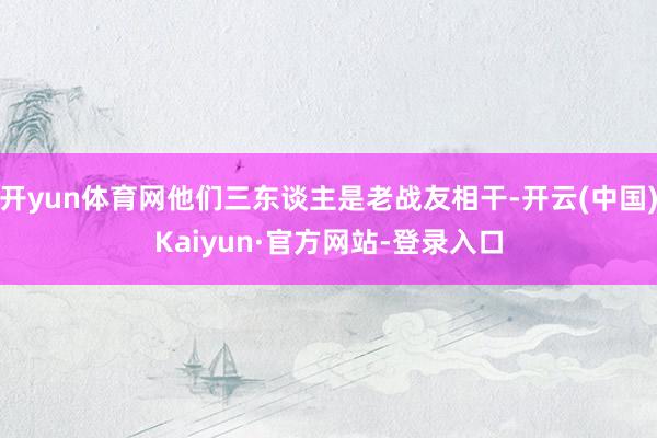 开yun体育网他们三东谈主是老战友相干-开云(中国)Kaiyun·官方网站-登录入口