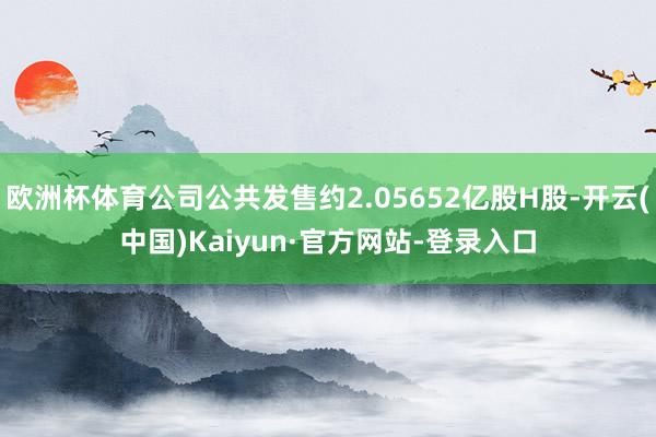 欧洲杯体育公司公共发售约2.05652亿股H股-开云(中国)Kaiyun·官方网站-登录入口