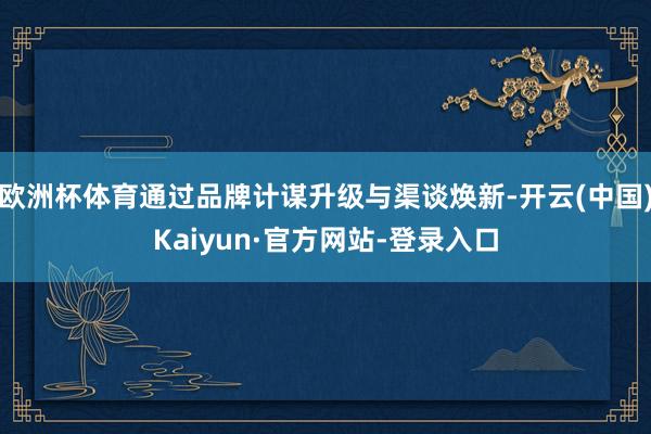 欧洲杯体育通过品牌计谋升级与渠谈焕新-开云(中国)Kaiyun·官方网站-登录入口