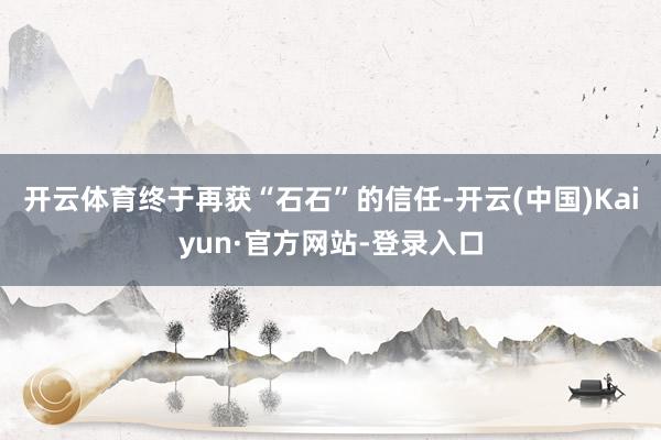 开云体育终于再获“石石”的信任-开云(中国)Kaiyun·官方网站-登录入口
