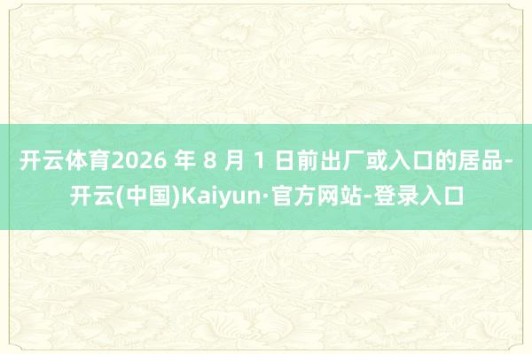 开云体育2026 年 8 月 1 日前出厂或入口的居品-开云(中国)Kaiyun·官方网站-登录入口