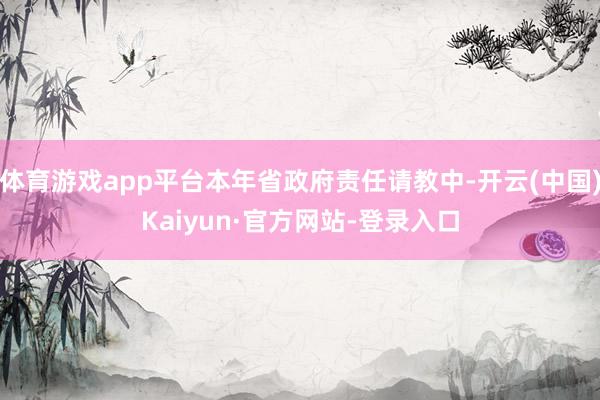 体育游戏app平台本年省政府责任请教中-开云(中国)Kaiyun·官方网站-登录入口