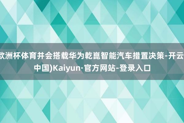 欧洲杯体育并会搭载华为乾崑智能汽车措置决策-开云(中国)Kaiyun·官方网站-登录入口