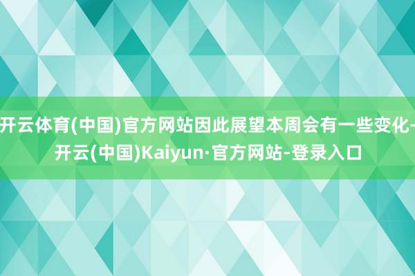 开云体育(中国)官方网站因此展望本周会有一些变化-开云(中国)Kaiyun·官方网站-登录入口