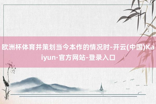 欧洲杯体育并策划当今本作的情况时-开云(中国)Kaiyun·官方网站-登录入口