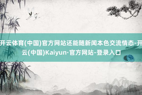 开云体育(中国)官方网站还能随新闻本色交流情态-开云(中国)Kaiyun·官方网站-登录入口