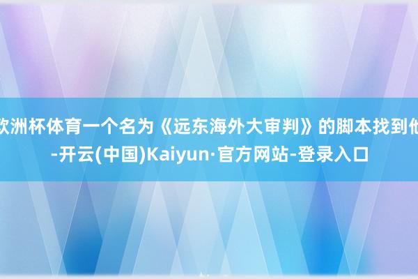 欧洲杯体育一个名为《远东海外大审判》的脚本找到他-开云(中国)Kaiyun·官方网站-登录入口