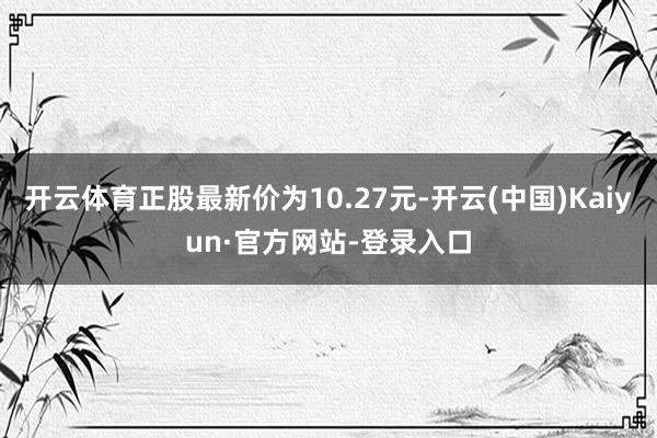 开云体育正股最新价为10.27元-开云(中国)Kaiyun·官方网站-登录入口