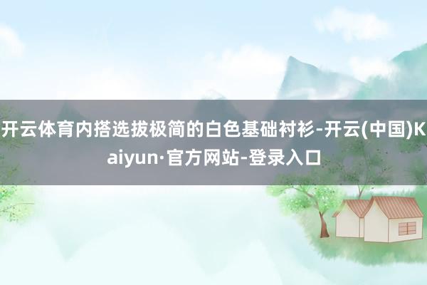 开云体育内搭选拔极简的白色基础衬衫-开云(中国)Kaiyun·官方网站-登录入口