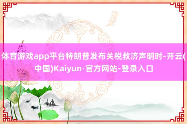 体育游戏app平台特朗普发布关税救济声明时-开云(中国)Kaiyun·官方网站-登录入口