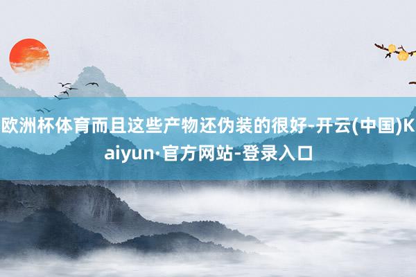 欧洲杯体育而且这些产物还伪装的很好-开云(中国)Kaiyun·官方网站-登录入口