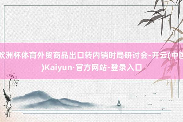 欧洲杯体育外贸商品出口转内销时局研讨会-开云(中国)Kaiyun·官方网站-登录入口