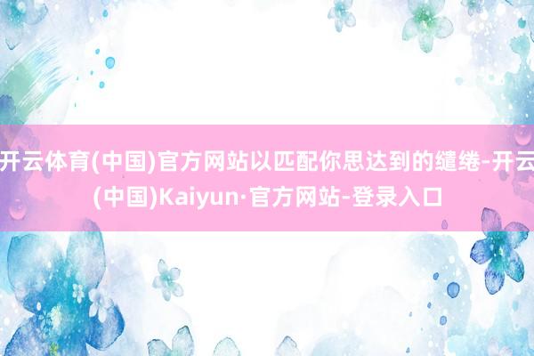 开云体育(中国)官方网站以匹配你思达到的缱绻-开云(中国)Kaiyun·官方网站-登录入口