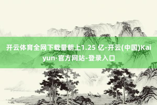 开云体育全网下载量朝上1.25 亿-开云(中国)Kaiyun·官方网站-登录入口