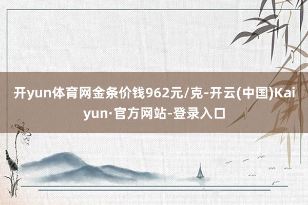 开yun体育网金条价钱962元/克-开云(中国)Kaiyun·官方网站-登录入口
