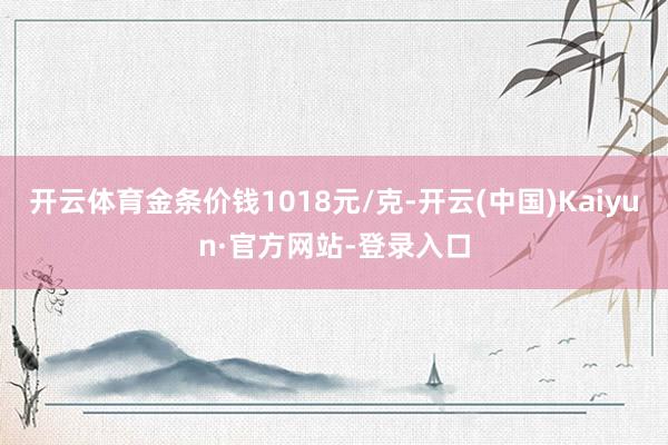 开云体育金条价钱1018元/克-开云(中国)Kaiyun·官方网站-登录入口