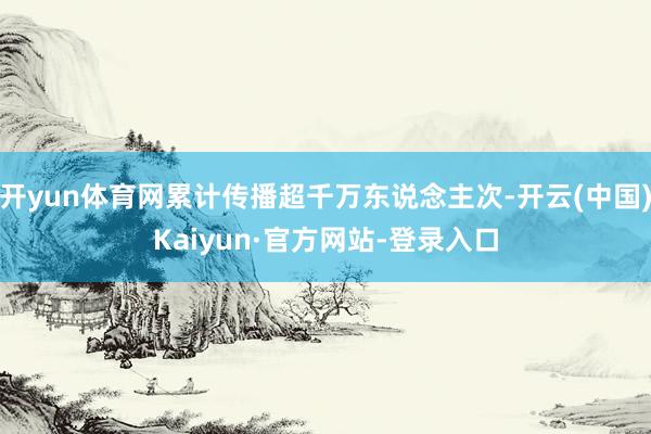 开yun体育网累计传播超千万东说念主次-开云(中国)Kaiyun·官方网站-登录入口