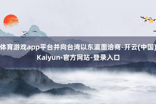 体育游戏app平台并向台湾以东瀛面洽商-开云(中国)Kaiyun·官方网站-登录入口